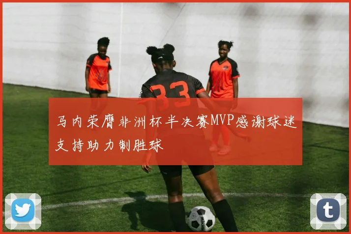 马内荣膺非洲杯半决赛MVP感谢球迷支持助力制胜球