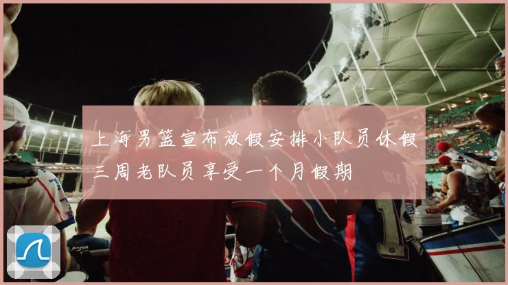 上海男篮宣布放假安排小队员休假三周老队员享受一个月假期