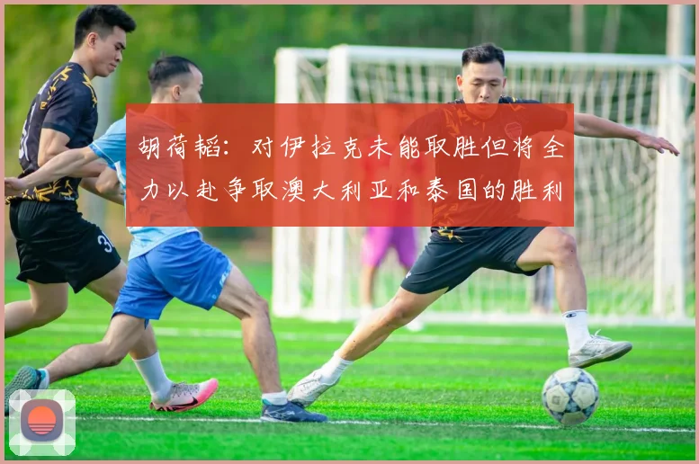 胡荷韬：对伊拉克未能取胜但将全力以赴争取澳大利亚和泰国的胜利