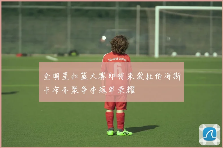 全明星扣篮大赛即将来袭杜伦海斯卡布齐聚争夺冠军荣耀