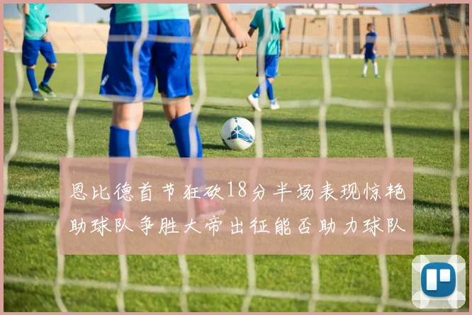 恩比德首节狂砍18分半场表现惊艳助球队争胜大帝出征能否助力球队逆袭