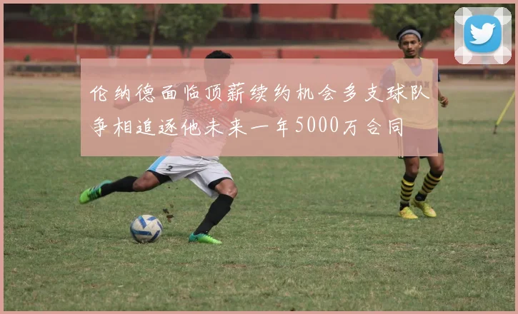 伦纳德面临顶薪续约机会多支球队争相追逐他未来一年5000万合同