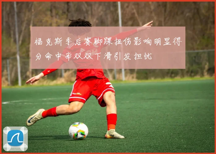 福克斯季后赛脚踝扭伤影响明显得分命中率双双下滑引发担忧