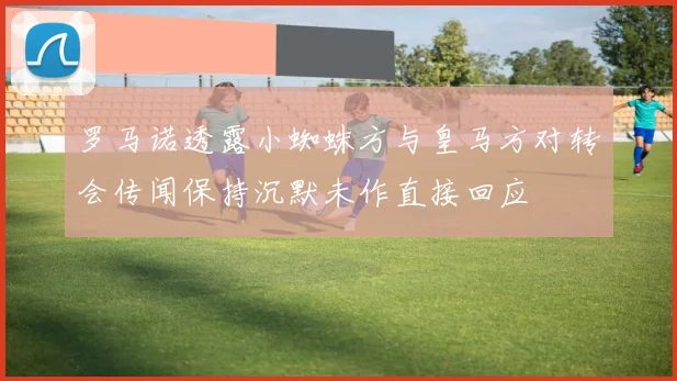 罗马诺透露小蜘蛛方与皇马方对转会传闻保持沉默未作直接回应