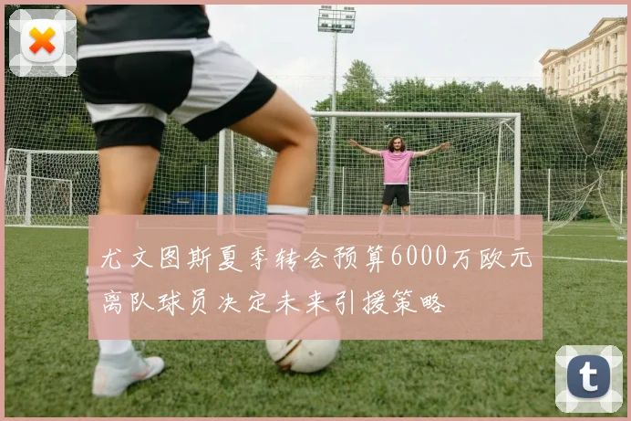 尤文图斯夏季转会预算6000万欧元离队球员决定未来引援策略