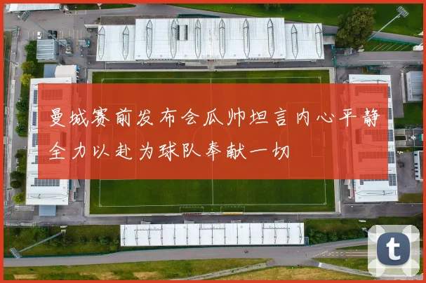 曼城赛前发布会瓜帅坦言内心平静全力以赴为球队奉献一切
