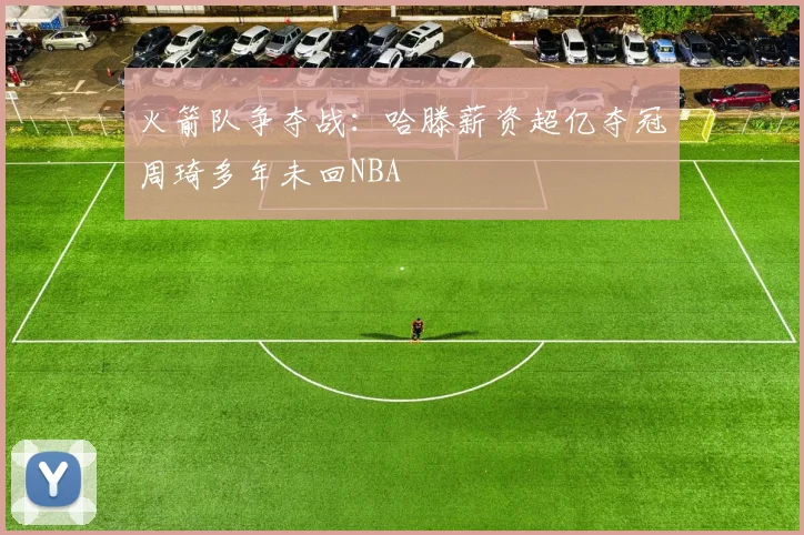 火箭队争夺战：哈滕薪资超亿夺冠周琦多年未回NBA