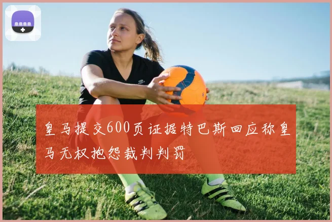 皇马提交600页证据特巴斯回应称皇马无权抱怨裁判判罚
