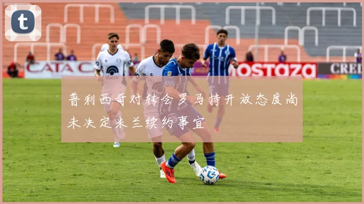 普利西奇对转会罗马持开放态度尚未决定米兰续约事宜