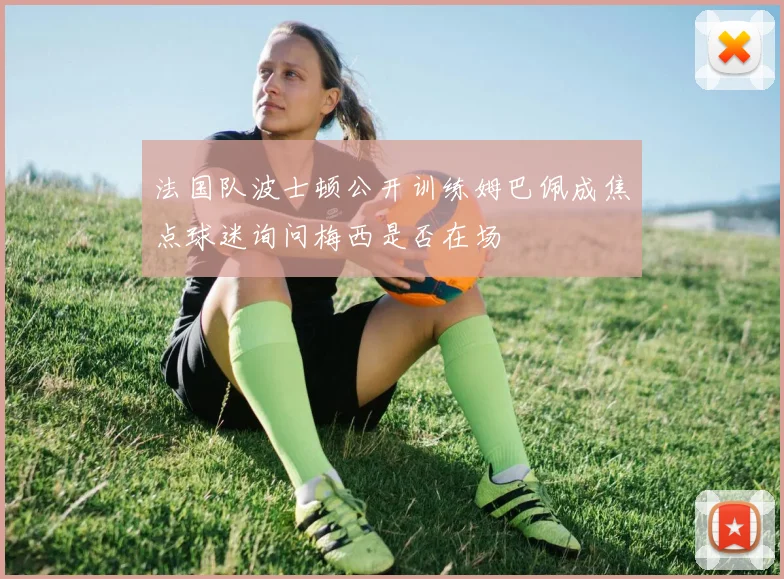 法国队波士顿公开训练姆巴佩成焦点球迷询问梅西是否在场