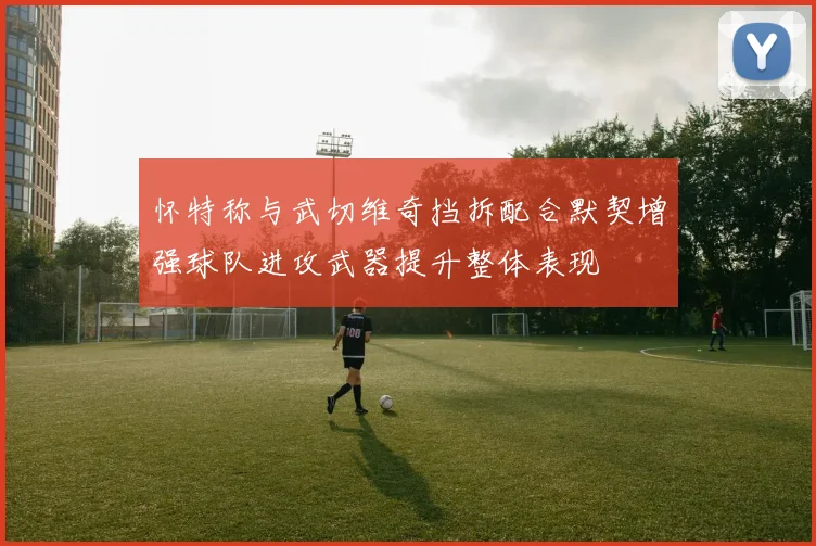 怀特称与武切维奇挡拆配合默契增强球队进攻武器提升整体表现