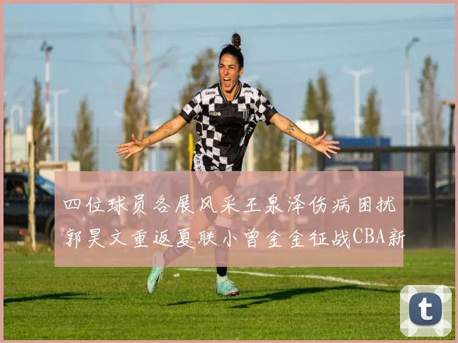 四位球员各展风采王泉泽伤病困扰郭昊文重返夏联小曾金金征战CBA新赛季