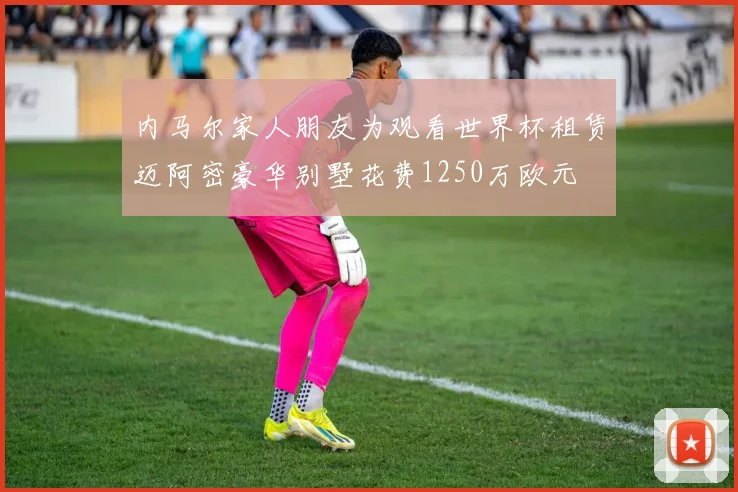 内马尔家人朋友为观看世界杯租赁迈阿密豪华别墅花费1250万欧元