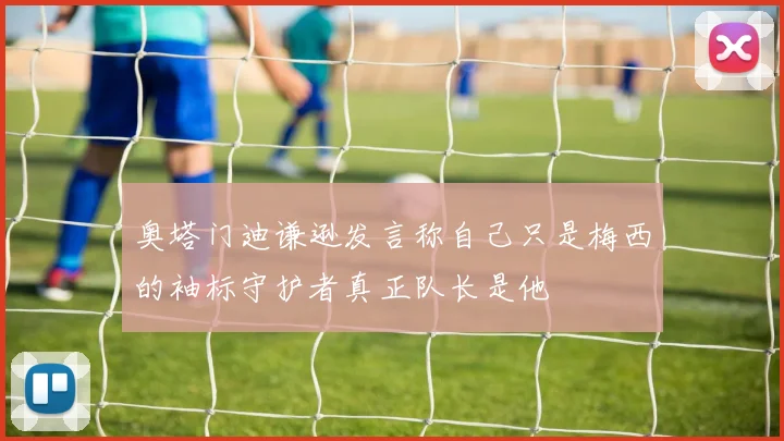 奥塔门迪谦逊发言称自己只是梅西的袖标守护者真正队长是他