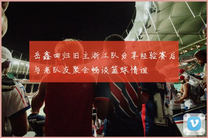 岳鑫回归旧主浙江队分享经验赛后与老队友聚会畅谈篮球情谊