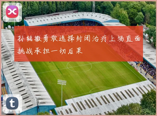 孙铭徽勇敢选择封闭治疗上场直面挑战承担一切后果