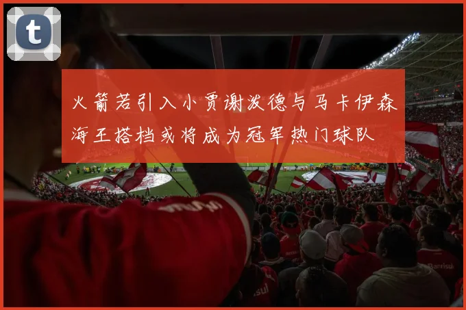 火箭若引入小贾谢泼德与马卡伊森海王搭档或将成为冠军热门球队