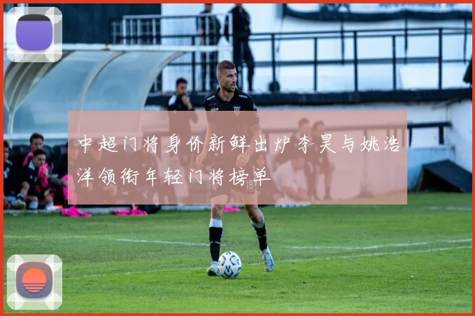 中超门将身价新鲜出炉李昊与姚浩洋领衔年轻门将榜单