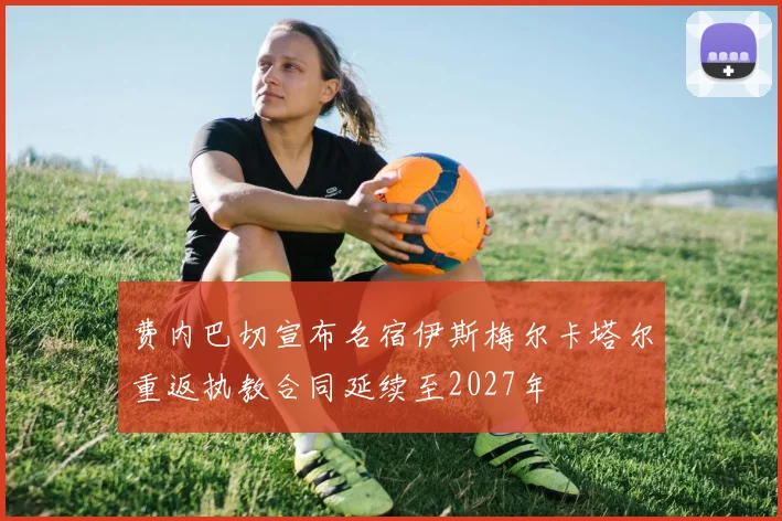 费内巴切宣布名宿伊斯梅尔卡塔尔重返执教合同延续至2027年