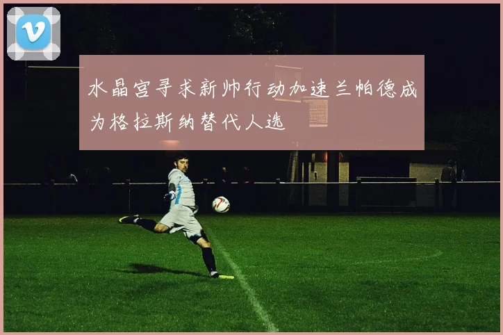 水晶宫寻求新帅行动加速兰帕德成为格拉斯纳替代人选