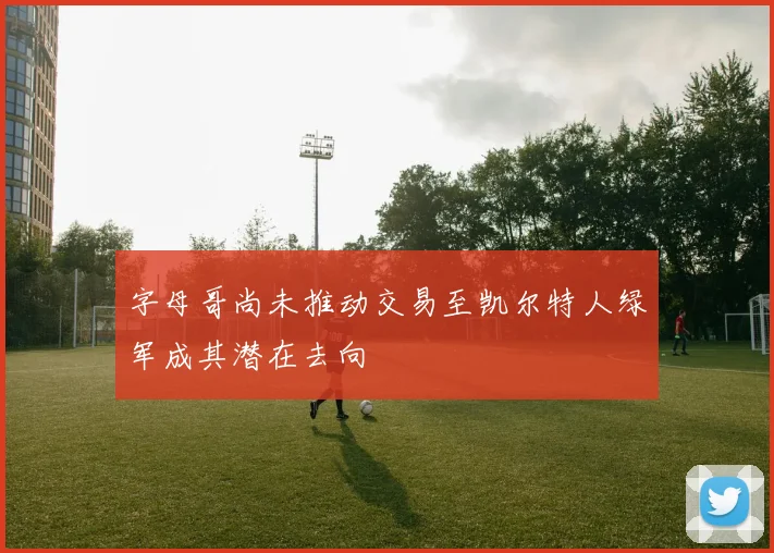 字母哥尚未推动交易至凯尔特人绿军成其潜在去向