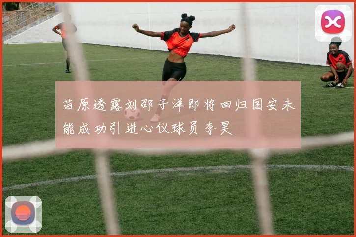 苗原透露刘邵子洋即将回归国安未能成功引进心仪球员李昊