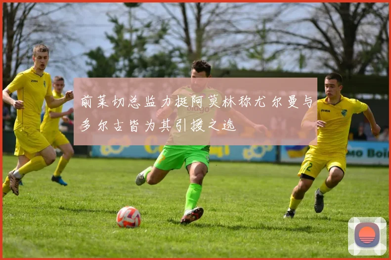 前莱切总监力挺阿莫林称尤尔曼与多尔古皆为其引援之选