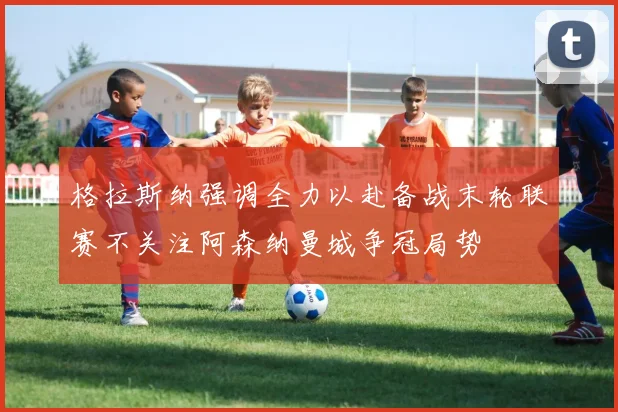 格拉斯纳强调全力以赴备战末轮联赛不关注阿森纳曼城争冠局势