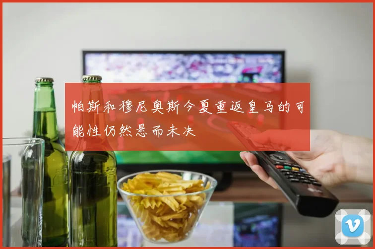 帕斯和穆尼奥斯今夏重返皇马的可能性仍然悬而未决