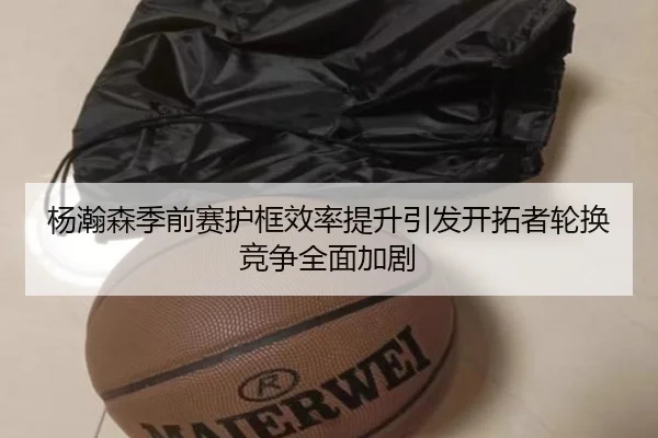 杨瀚森季前赛护框效率提升引发开拓者轮换竞争全面加剧